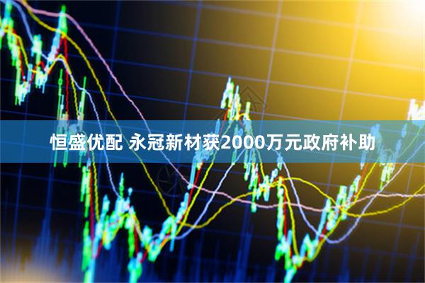 恒盛优配 永冠新材获2000万元政府补助