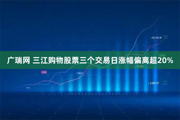 广瑞网 三江购物股票三个交易日涨幅偏离超20%