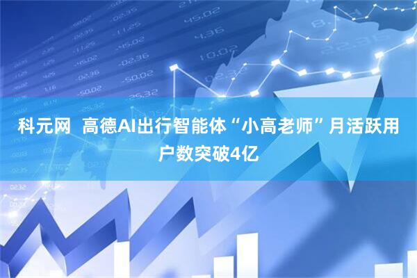 科元网  高德AI出行智能体“小高老师”月活跃用户数突破4亿