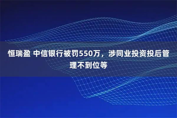 恒瑞盈 中信银行被罚550万，涉同业投资投后管理不到位等