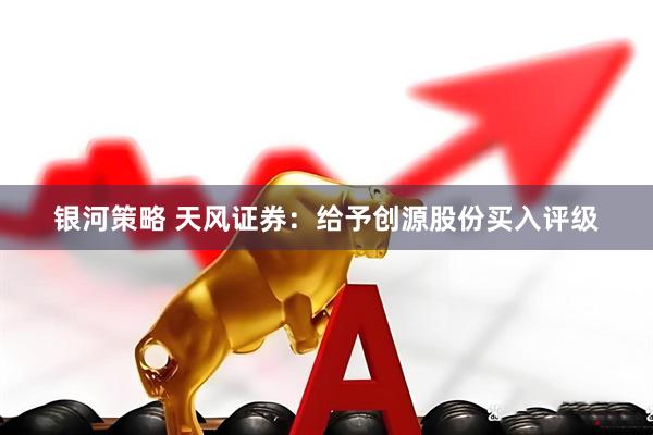 银河策略 天风证券：给予创源股份买入评级