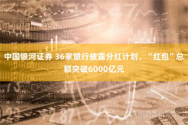 中国银河证券 36家银行披露分红计划，“红包”总额突破6000亿元