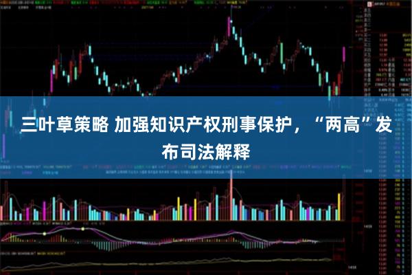 三叶草策略 加强知识产权刑事保护，“两高”发布司法解释