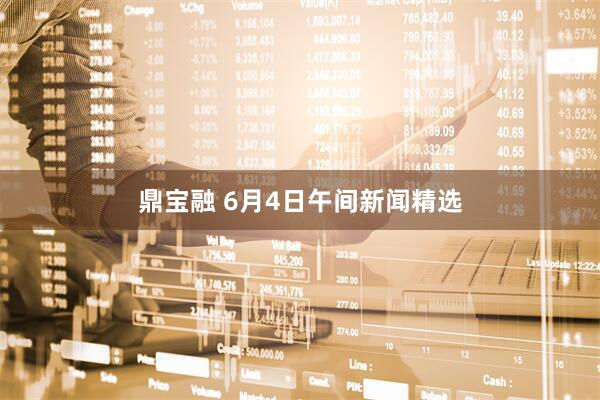 鼎宝融 6月4日午间新闻精选