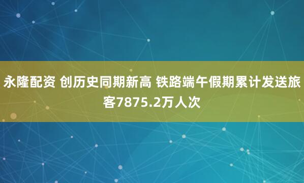 永隆配资 创历史同期新高 铁路端午假期累计发送旅客7875.2万人次