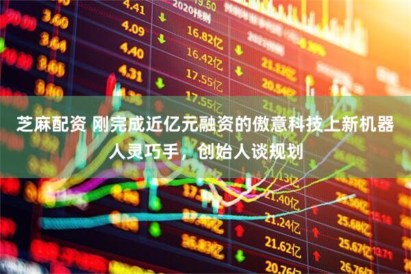 芝麻配资 刚完成近亿元融资的傲意科技上新机器人灵巧手，创始人谈规划