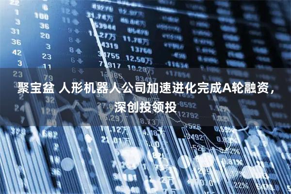聚宝盆 人形机器人公司加速进化完成A轮融资，深创投领投