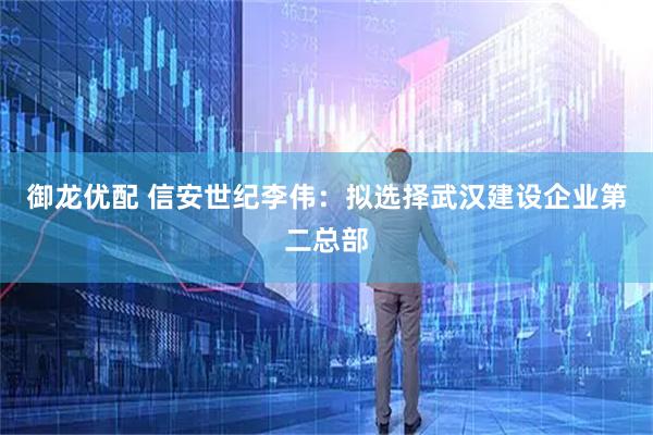 御龙优配 信安世纪李伟：拟选择武汉建设企业第二总部