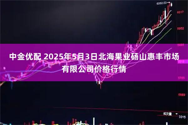 中金优配 2025年5月3日北海果业砀山惠丰市场有限公司价格行情