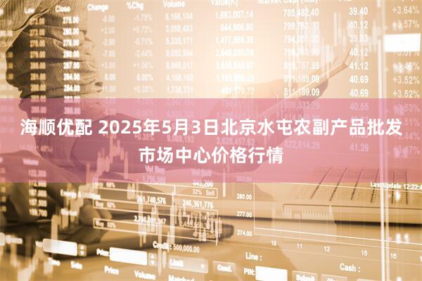 海顺优配 2025年5月3日北京水屯农副产品批发市场中心价格行情