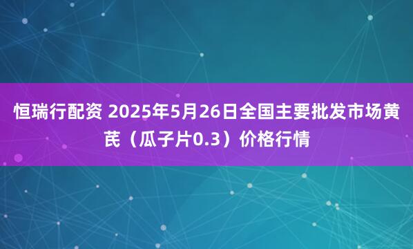 恒瑞行配资 2025年5月26日全国主要批发市场黄芪（瓜子片0.3）价格行情