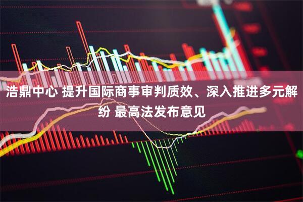浩鼎中心 提升国际商事审判质效、深入推进多元解纷 最高法发布意见