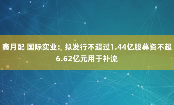 鑫月配 国际实业：拟发行不超过1.44亿股募资不超6.62亿元用于补流