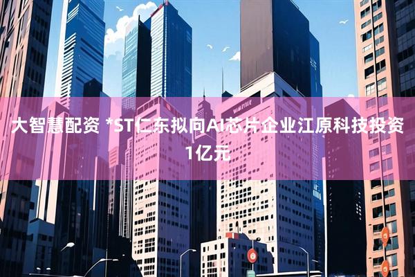 大智慧配资 *ST仁东拟向AI芯片企业江原科技投资1亿元