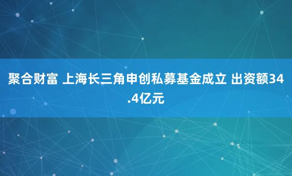 聚合财富 上海长三角申创私募基金成立 出资额34.4亿元
