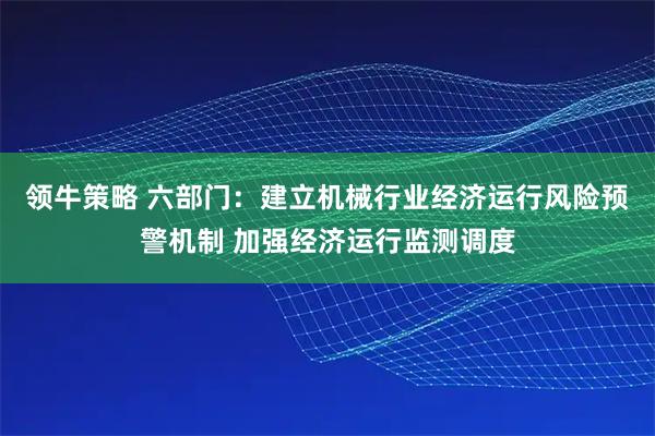 领牛策略 六部门：建立机械行业经济运行风险预警机制 加强经济运行监测调度