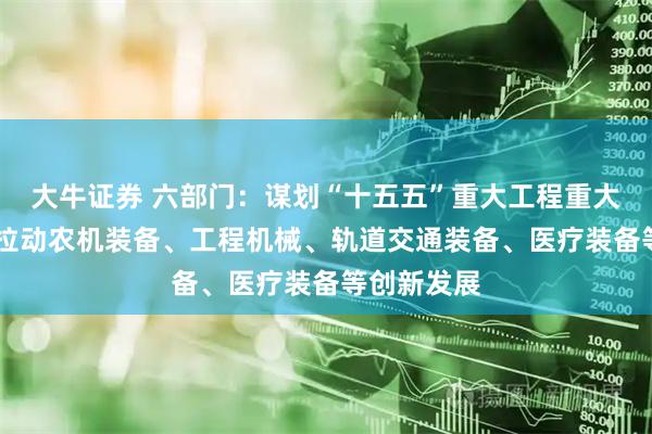 大牛证券 六部门：谋划“十五五”重大工程重大项目 持续拉动农机装备、工程机械、轨道交通装备、医疗装备等创新发展