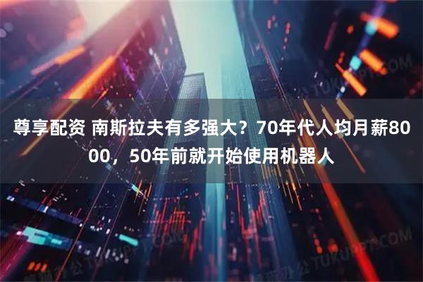 尊享配资 南斯拉夫有多强大？70年代人均月薪8000，50年前就开始使用机器人
