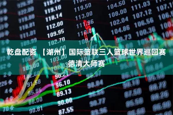 乾盘配资 【湖州】国际篮联三人篮球世界巡回赛德清大师赛