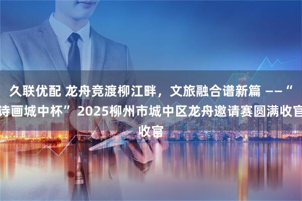久联优配 龙舟竞渡柳江畔，文旅融合谱新篇 ——“诗画城中杯” 2025柳州市城中区龙舟邀请赛圆满收官
