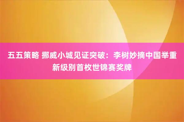 五五策略 挪威小城见证突破：李树妙摘中国举重新级别首枚世锦赛奖牌