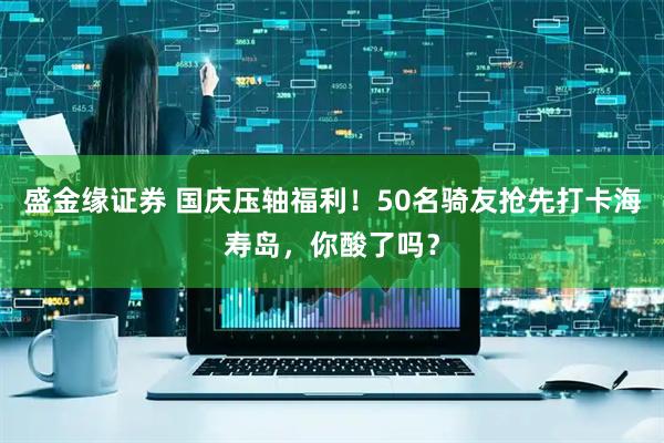 盛金缘证券 国庆压轴福利！50名骑友抢先打卡海寿岛，你酸了吗？
