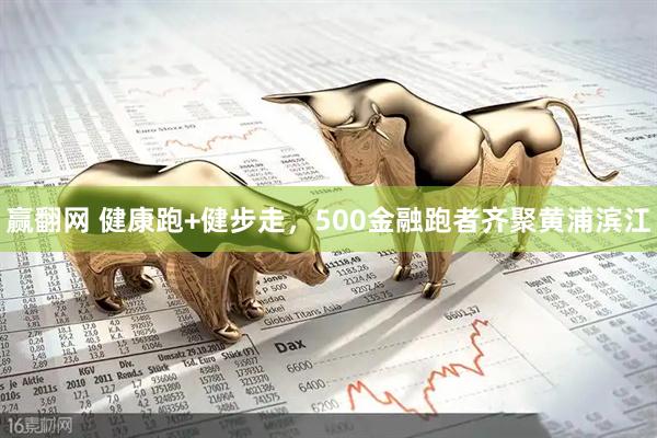 赢翻网 健康跑+健步走,500金融跑者齐聚黄浦滨江