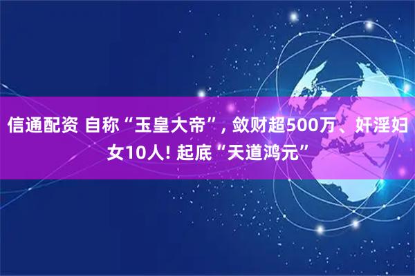 信通配资 自称“玉皇大帝”, 敛财超500万、奸淫妇女10人! 起底“天道鸿元”