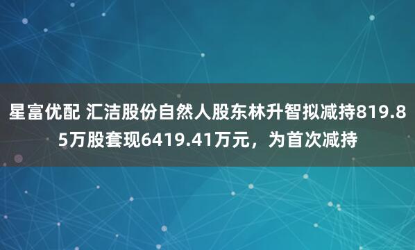 星富优配 汇洁股份自然人股东林升智拟减持819.85万股套现6419.41万元，为首次减持