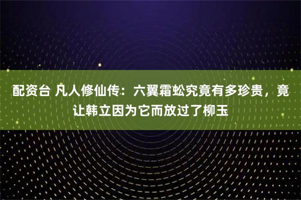 配资台 凡人修仙传:六翼霜蚣究竟有多珍贵,竟让韩立因为它而放过了柳玉