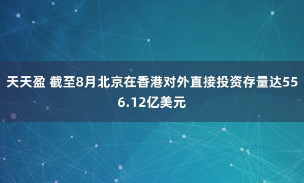 天天盈 截至8月北京在香港对外直接投资存量达556.12亿美元