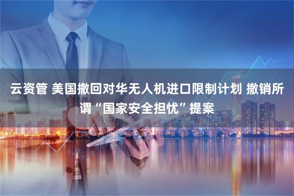 云资管 美国撤回对华无人机进口限制计划 撤销所谓“国家安全担忧”提案