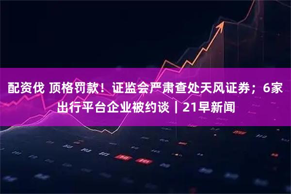 配资伐 顶格罚款！证监会严肃查处天风证券；6家出行平台企业被约谈｜21早新闻
