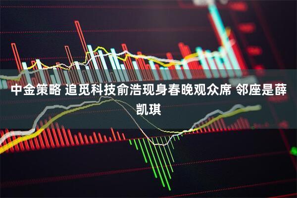 中金策略 追觅科技俞浩现身春晚观众席 邻座是薛凯琪