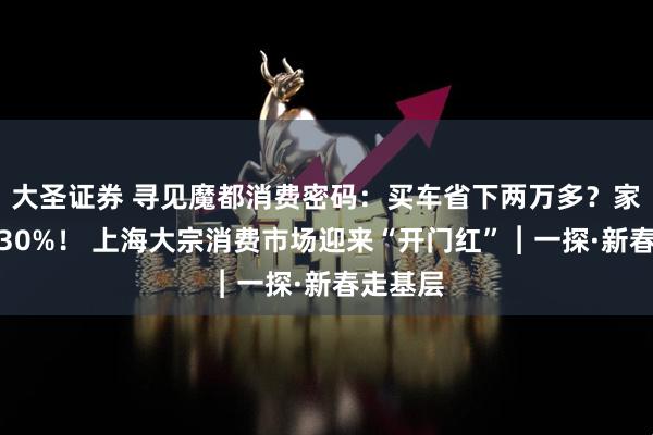 大圣证券 寻见魔都消费密码：买车省下两万多？家电直降30%！ 上海大宗消费市场迎来“开门红”︱一探·新春走基层