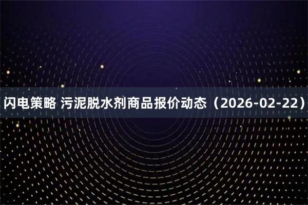 闪电策略 污泥脱水剂商品报价动态（2026-02-22）