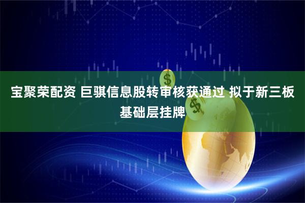 宝聚荣配资 巨骐信息股转审核获通过 拟于新三板基础层挂牌