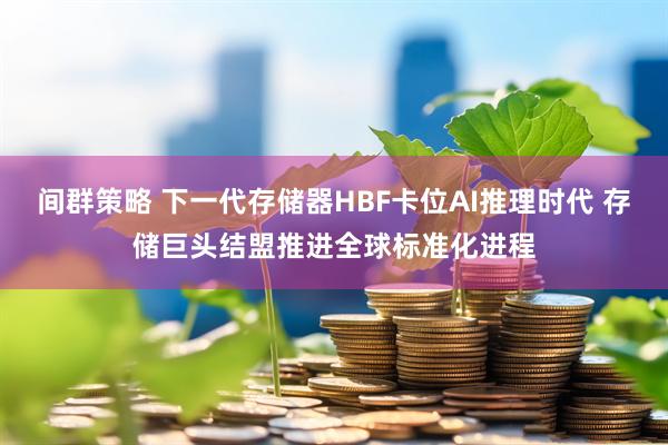 间群策略 下一代存储器HBF卡位AI推理时代 存储巨头结盟推进全球标准化进程
