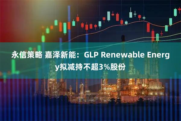永信策略 嘉泽新能：GLP Renewable Energy拟减持不超3%股份