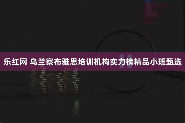 乐红网 乌兰察布雅思培训机构实力榜精品小班甄选