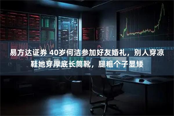 易方达证券 40岁何洁参加好友婚礼，别人穿凉鞋她穿厚底长筒靴，腿粗个子显矮